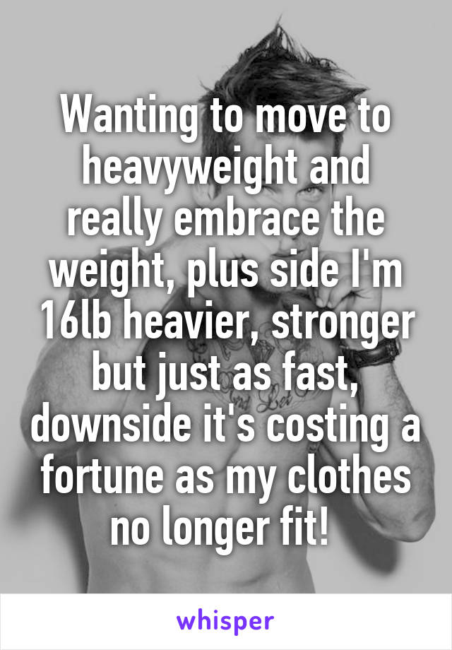 Wanting to move to heavyweight and really embrace the weight, plus side I'm 16lb heavier, stronger but just as fast, downside it's costing a fortune as my clothes no longer fit! 