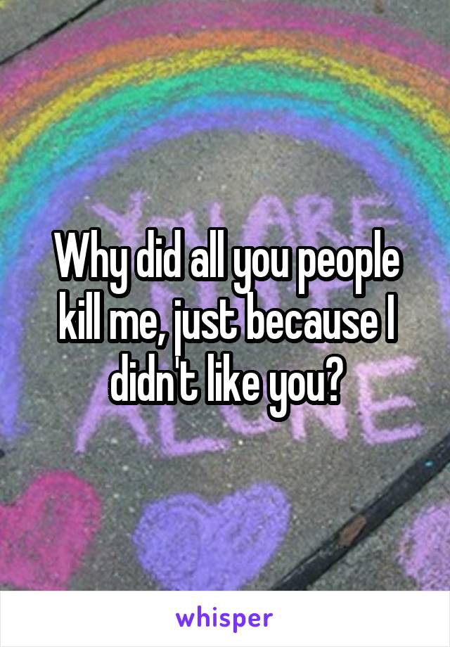 Why did all you people kill me, just because I didn't like you?