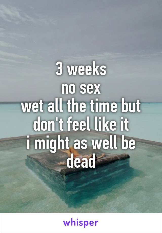 3 weeks
no sex
wet all the time but don't feel like it
i might as well be dead