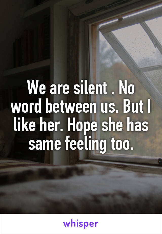 We are silent . No word between us. But I like her. Hope she has same feeling too.