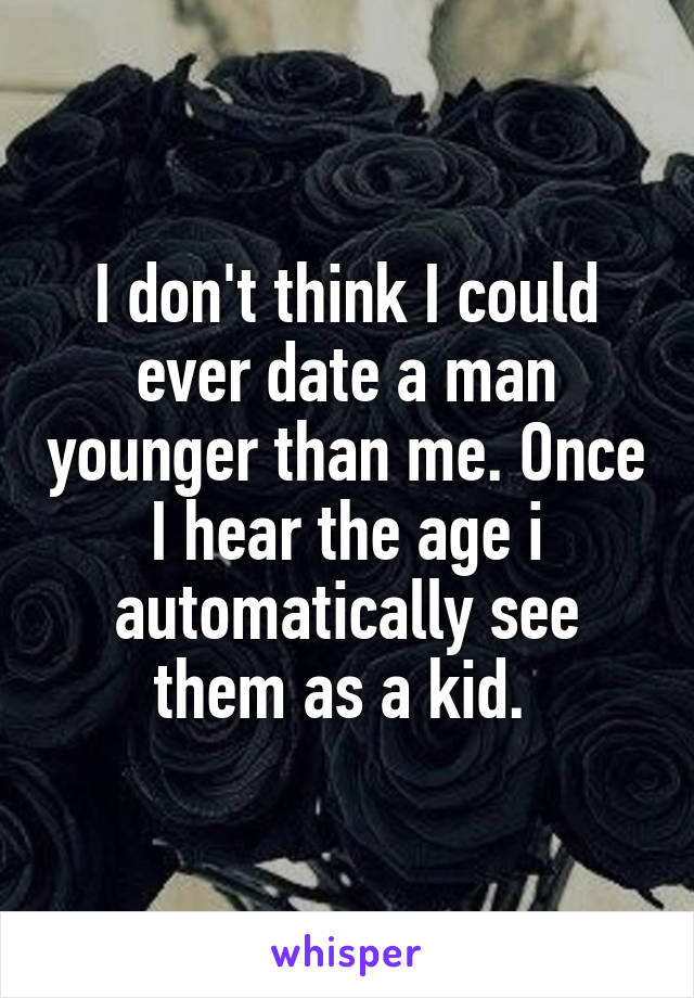 I don't think I could ever date a man younger than me. Once I hear the age i automatically see them as a kid. 