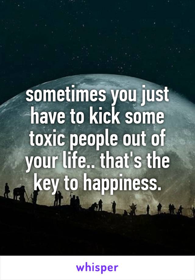 sometimes you just have to kick some toxic people out of your life.. that's the key to happiness.