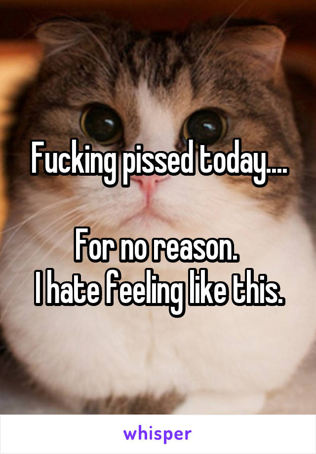 Fucking pissed today....

For no reason. 
I hate feeling like this.