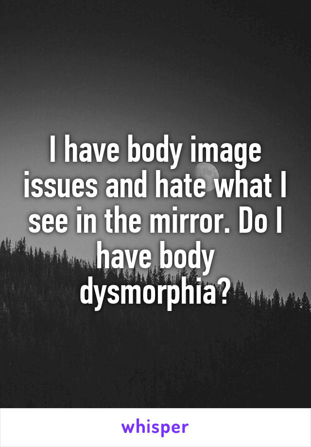I have body image issues and hate what I see in the mirror. Do I have body dysmorphia?
