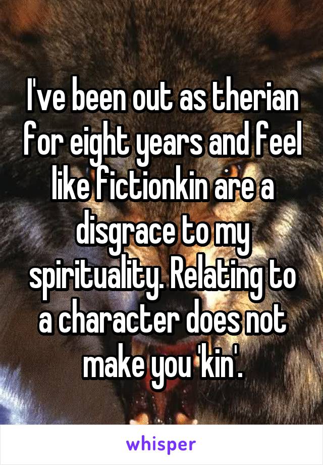 I've been out as therian for eight years and feel like fictionkin are a disgrace to my spirituality. Relating to a character does not make you 'kin'.