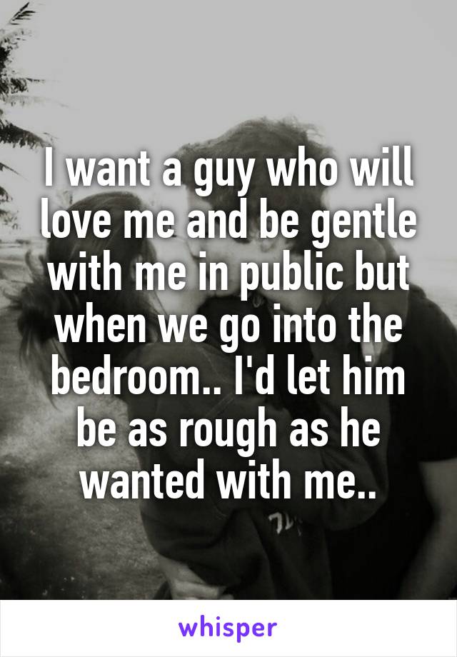 I want a guy who will love me and be gentle with me in public but when we go into the bedroom.. I'd let him be as rough as he wanted with me..