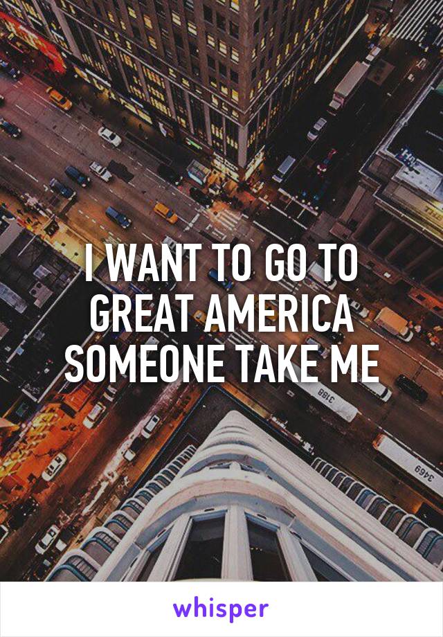 I WANT TO GO TO GREAT AMERICA SOMEONE TAKE ME