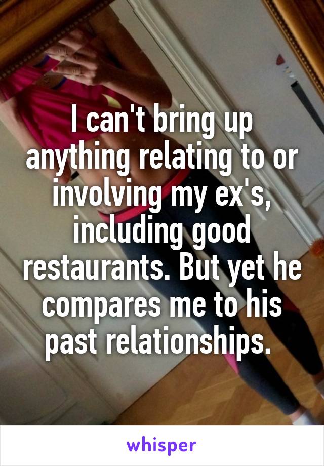 I can't bring up anything relating to or involving my ex's, including good restaurants. But yet he compares me to his past relationships. 
