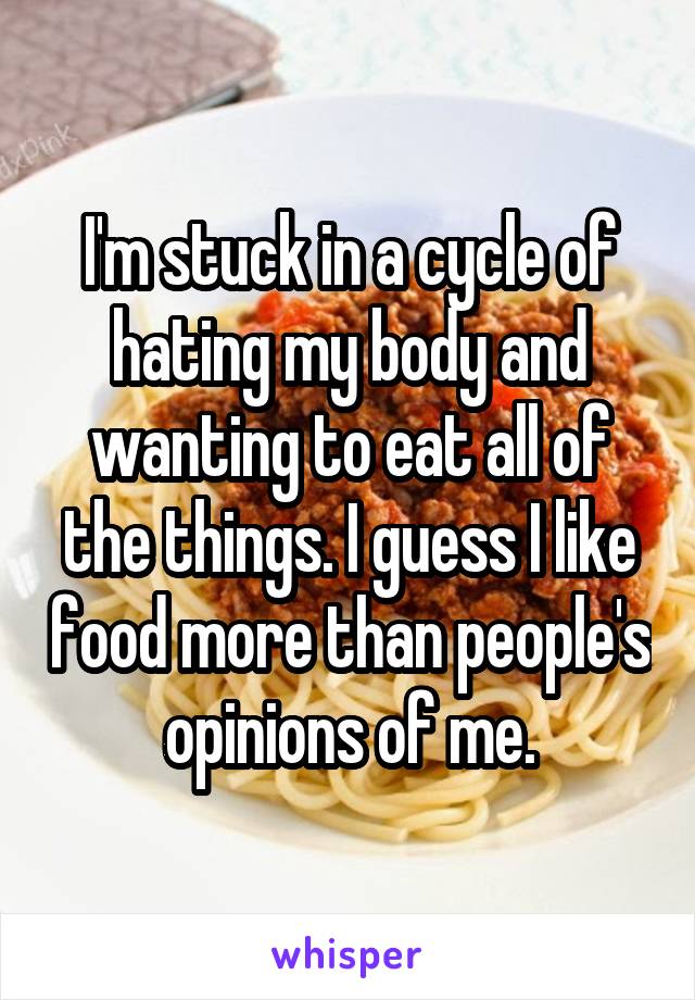 I'm stuck in a cycle of hating my body and wanting to eat all of the things. I guess I like food more than people's opinions of me.