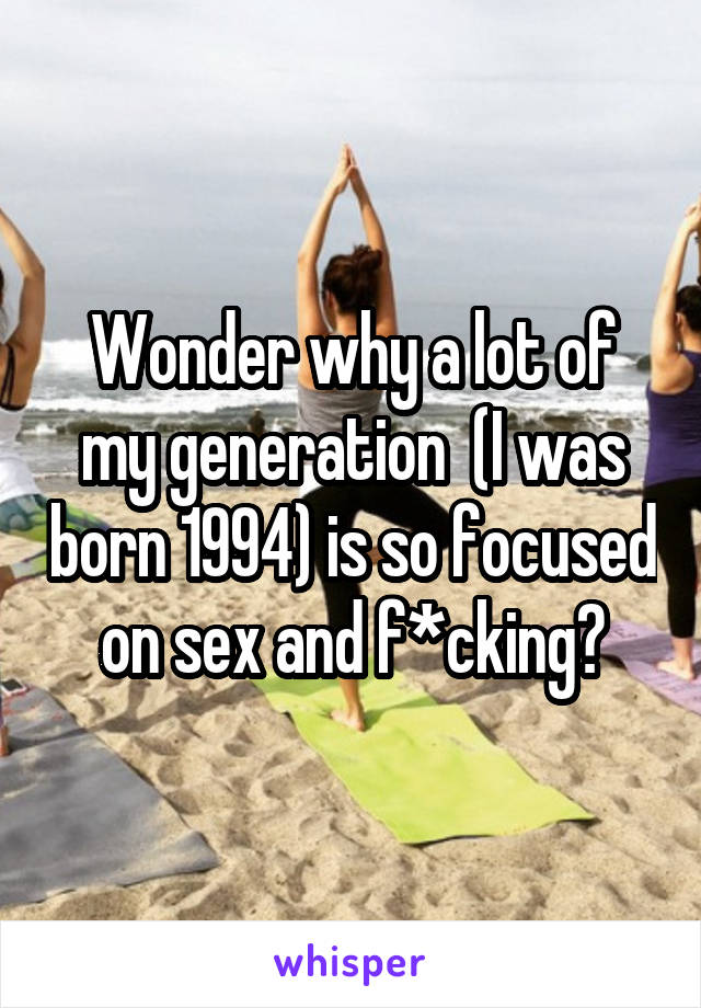 Wonder why a lot of my generation  (I was born 1994) is so focused on sex and f*cking?