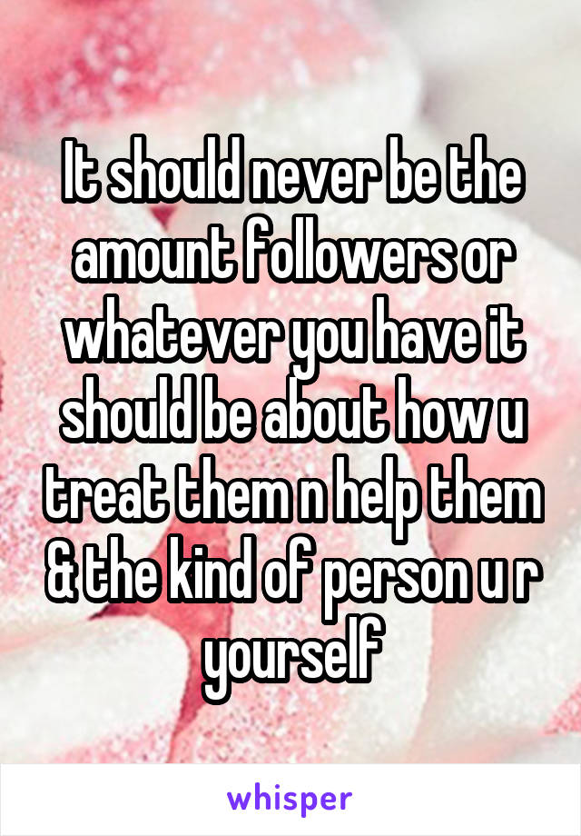 It should never be the amount followers or whatever you have it should be about how u treat them n help them & the kind of person u r yourself