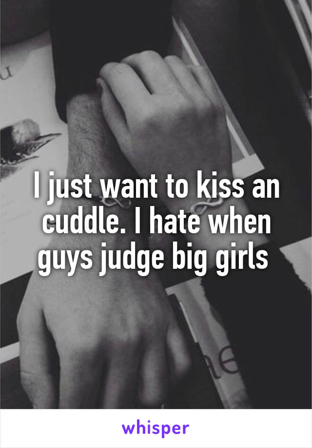 I just want to kiss an cuddle. I hate when guys judge big girls 