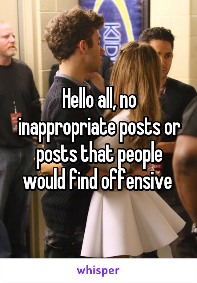 Hello all, no inappropriate posts or posts that people would find offensive 