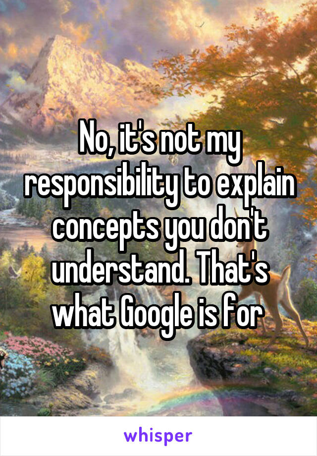 No, it's not my responsibility to explain concepts you don't understand. That's what Google is for 