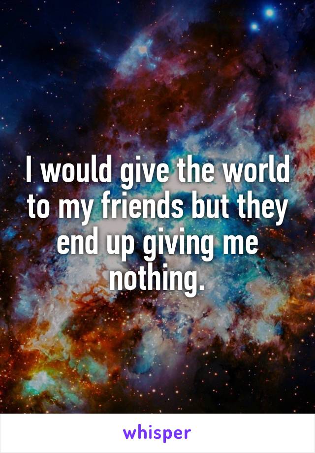 I would give the world to my friends but they end up giving me nothing.