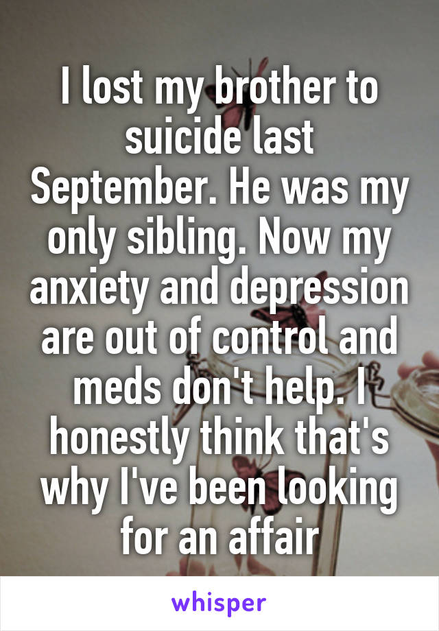 I lost my brother to suicide last September. He was my only sibling. Now my anxiety and depression are out of control and meds don't help. I honestly think that's why I've been looking for an affair