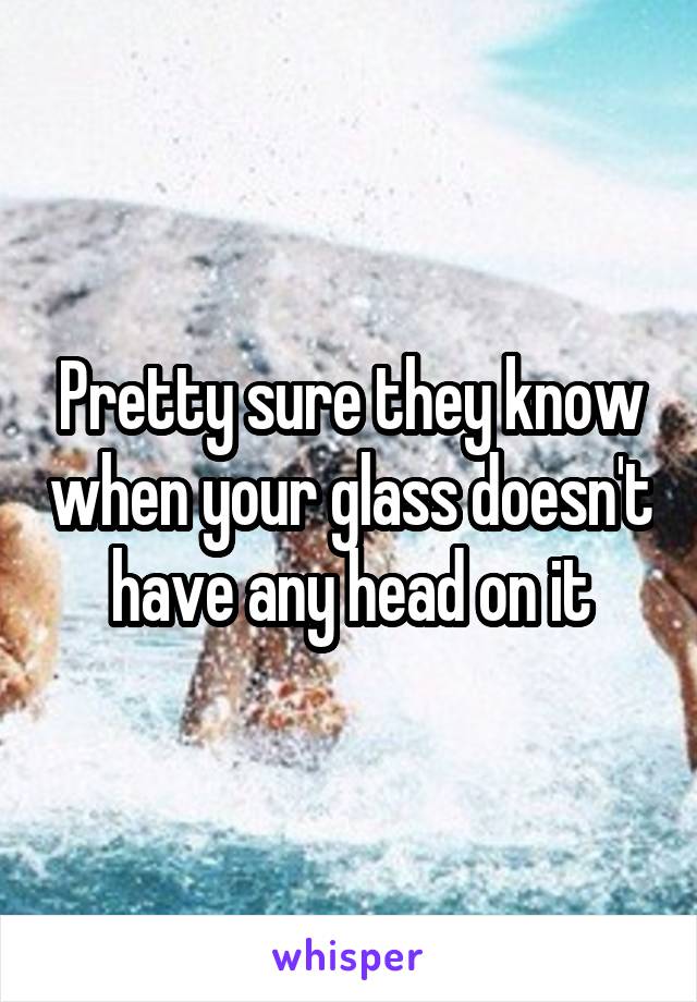 Pretty sure they know when your glass doesn't have any head on it