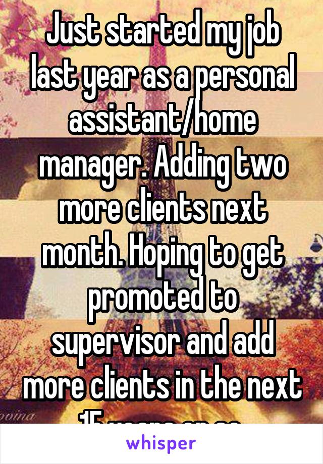 Just started my job last year as a personal assistant/home manager. Adding two more clients next month. Hoping to get promoted to supervisor and add more clients in the next 15 years or so.
