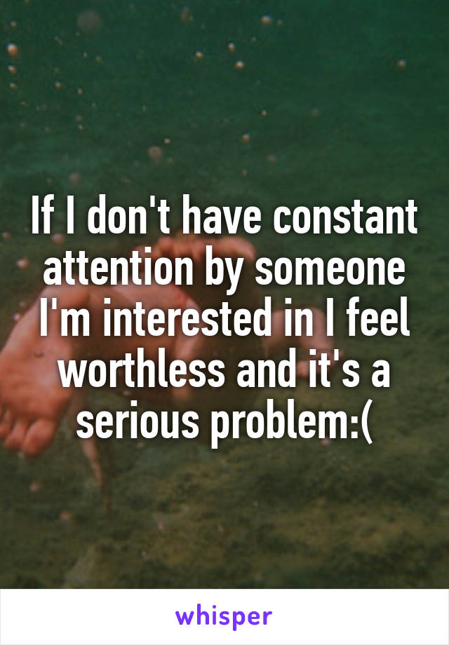 If I don't have constant attention by someone I'm interested in I feel worthless and it's a serious problem:(