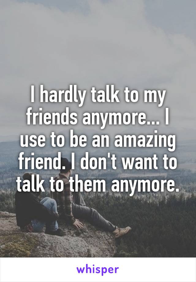 I hardly talk to my friends anymore... I use to be an amazing friend. I don't want to talk to them anymore.