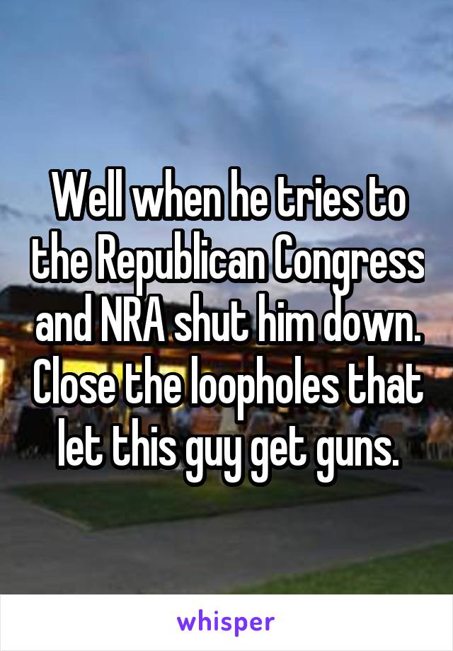 Well when he tries to the Republican Congress and NRA shut him down. Close the loopholes that let this guy get guns.