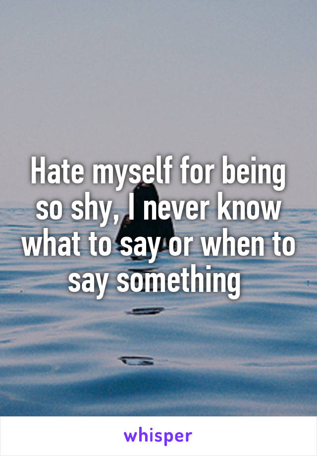 Hate myself for being so shy, I never know what to say or when to say something 