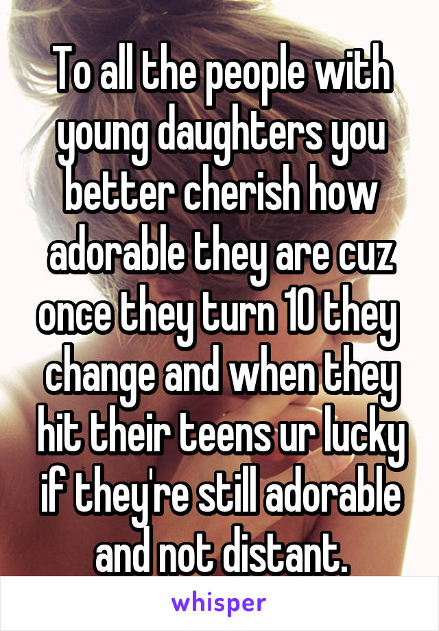 To all the people with young daughters you better cherish how adorable they are cuz once they turn 10 they  change and when they hit their teens ur lucky if they're still adorable and not distant.