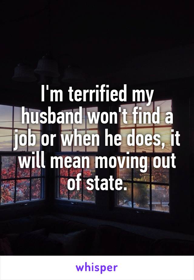 I'm terrified my husband won't find a job or when he does, it will mean moving out of state.