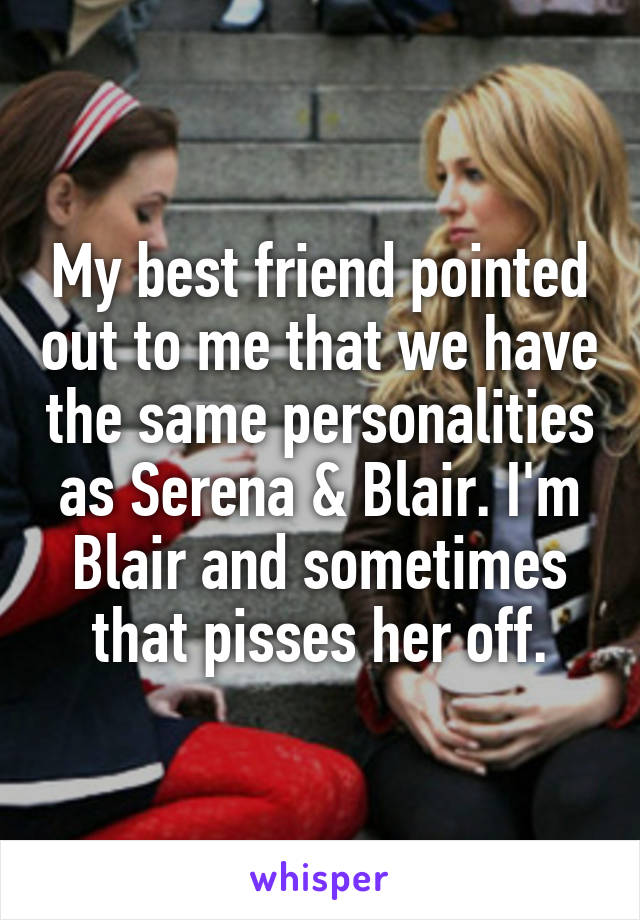 My best friend pointed out to me that we have the same personalities as Serena & Blair. I'm Blair and sometimes that pisses her off.