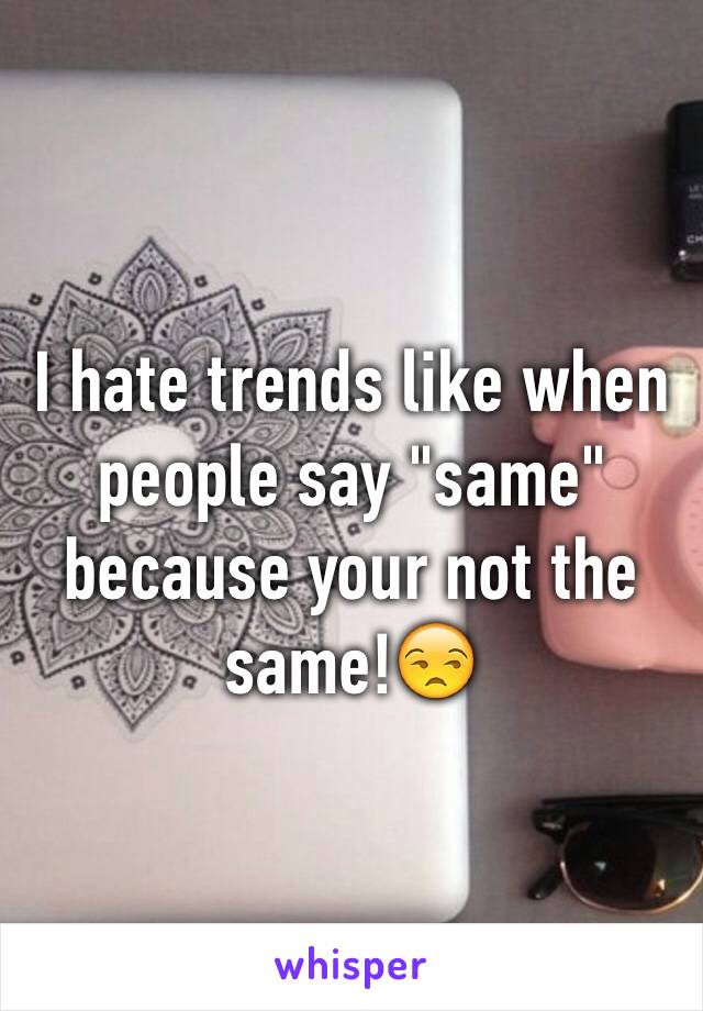 I hate trends like when people say "same" because your not the same!😒