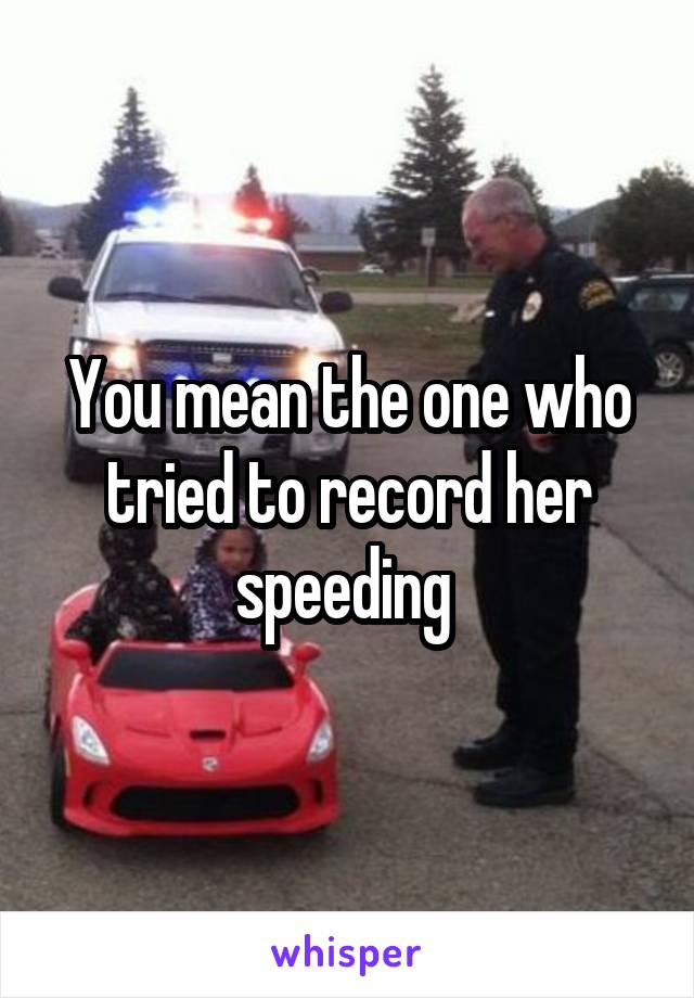 You mean the one who tried to record her speeding 