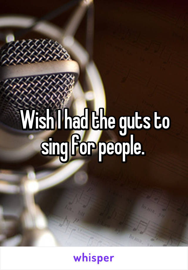 Wish I had the guts to sing for people. 
