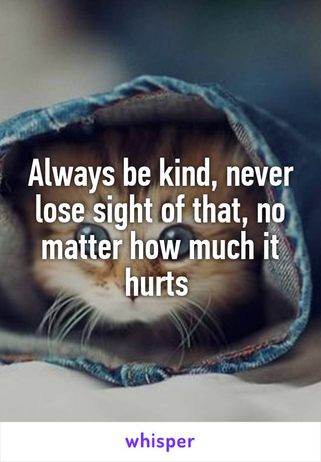 Always be kind, never lose sight of that, no matter how much it hurts 