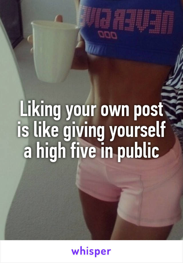 Liking your own post is like giving yourself a high five in public
