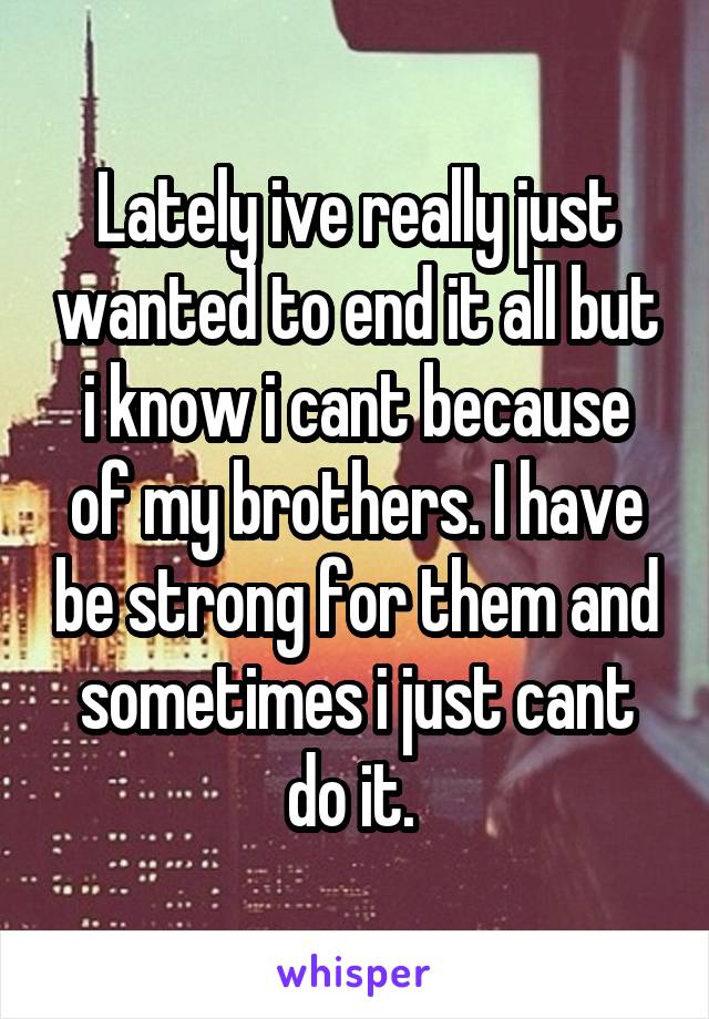 Lately ive really just wanted to end it all but i know i cant because of my brothers. I have be strong for them and sometimes i just cant do it. 
