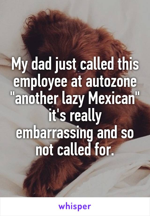 My dad just called this employee at autozone "another lazy Mexican" it's really embarrassing and so not called for.