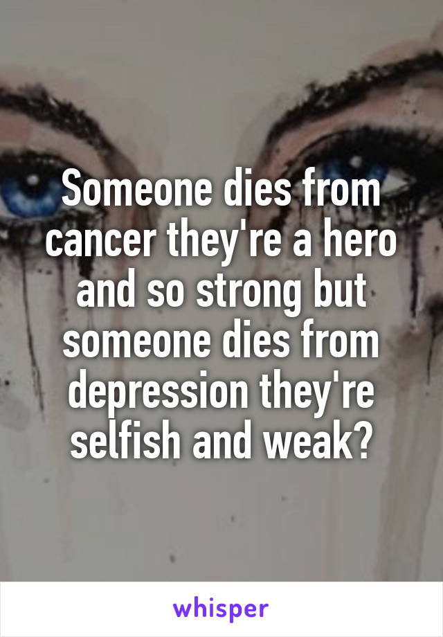 Someone dies from cancer they're a hero and so strong but someone dies from depression they're selfish and weak?