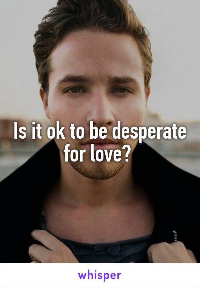 Is it ok to be desperate for love? 