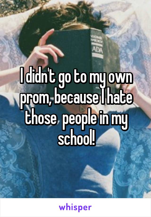 I didn't go to my own prom, because I hate those  people in my school!