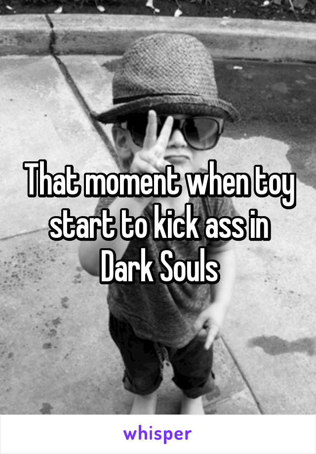 That moment when toy start to kick ass in Dark Souls