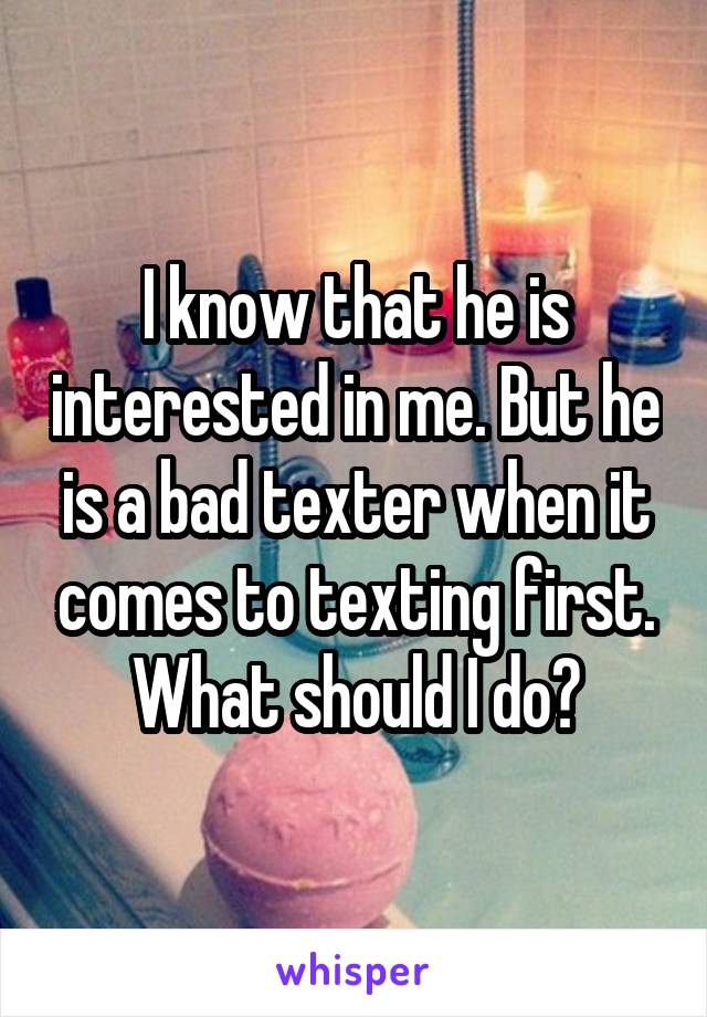 I know that he is interested in me. But he is a bad texter when it comes to texting first. What should I do?
