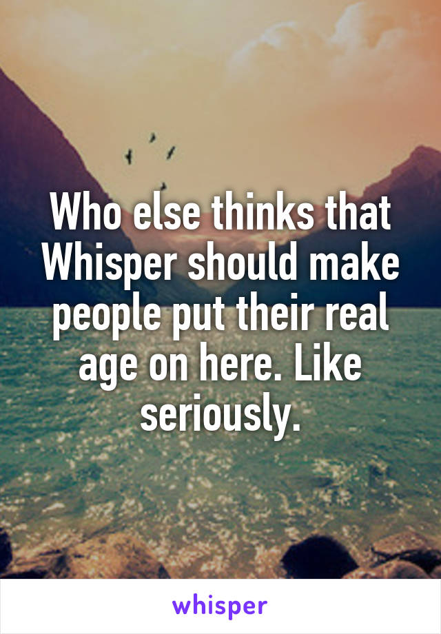 Who else thinks that Whisper should make people put their real age on here. Like seriously.
