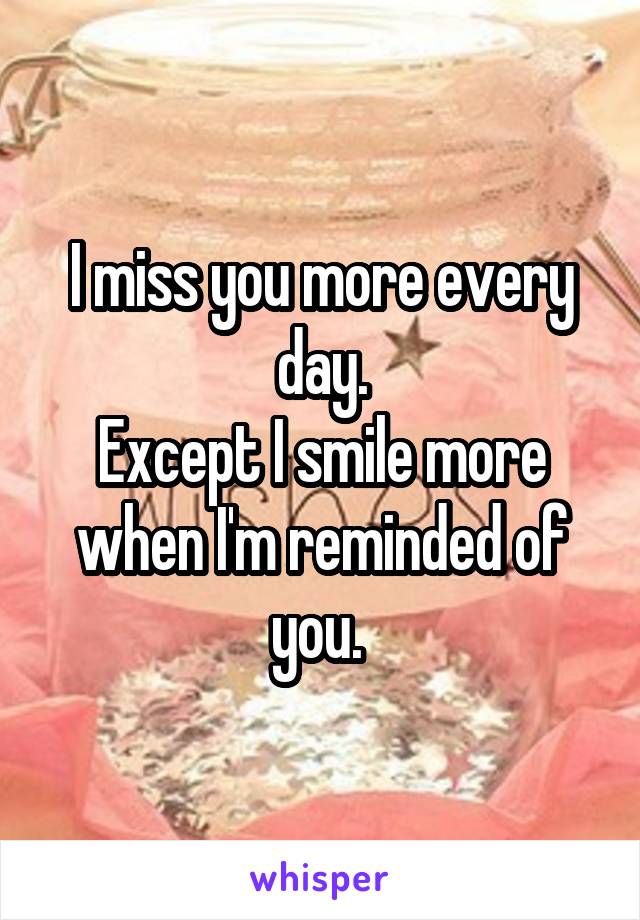 I miss you more every day.
Except I smile more when I'm reminded of you. 
