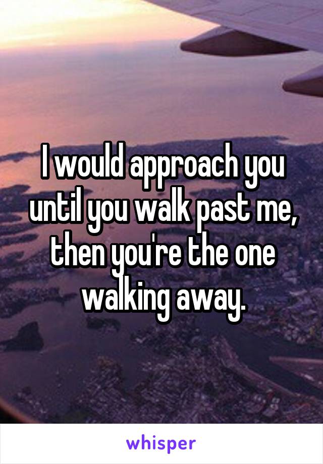 I would approach you until you walk past me, then you're the one walking away.