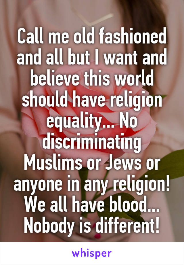 Call me old fashioned and all but I want and believe this world should have religion equality... No discriminating Muslims or Jews or anyone in any religion! We all have blood... Nobody is different!