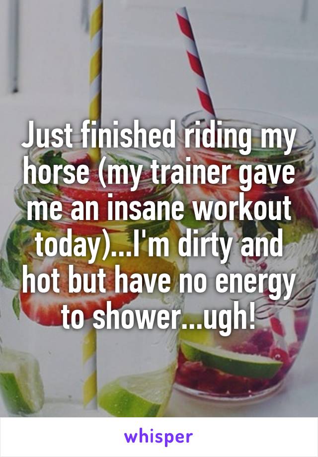 Just finished riding my horse (my trainer gave me an insane workout today)...I'm dirty and hot but have no energy to shower...ugh!