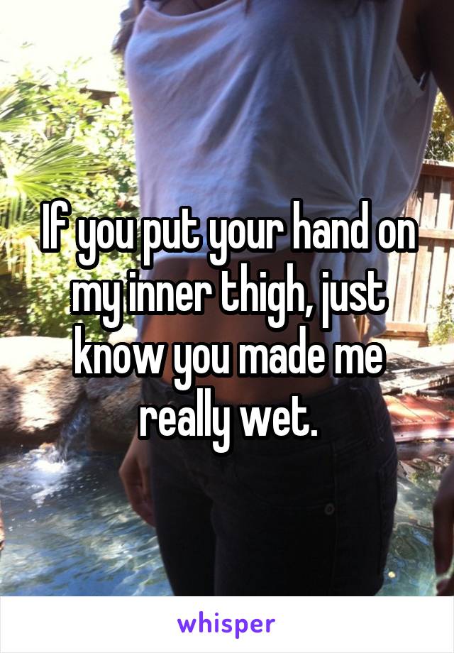 If you put your hand on my inner thigh, just know you made me really wet.