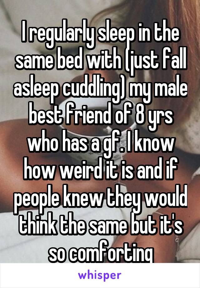 I regularly sleep in the same bed with (just fall asleep cuddling) my male best friend of 8 yrs who has a gf. I know how weird it is and if people knew they would think the same but it's so comforting