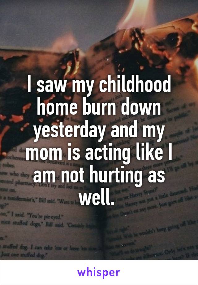 I saw my childhood home burn down yesterday and my mom is acting like I am not hurting as well. 