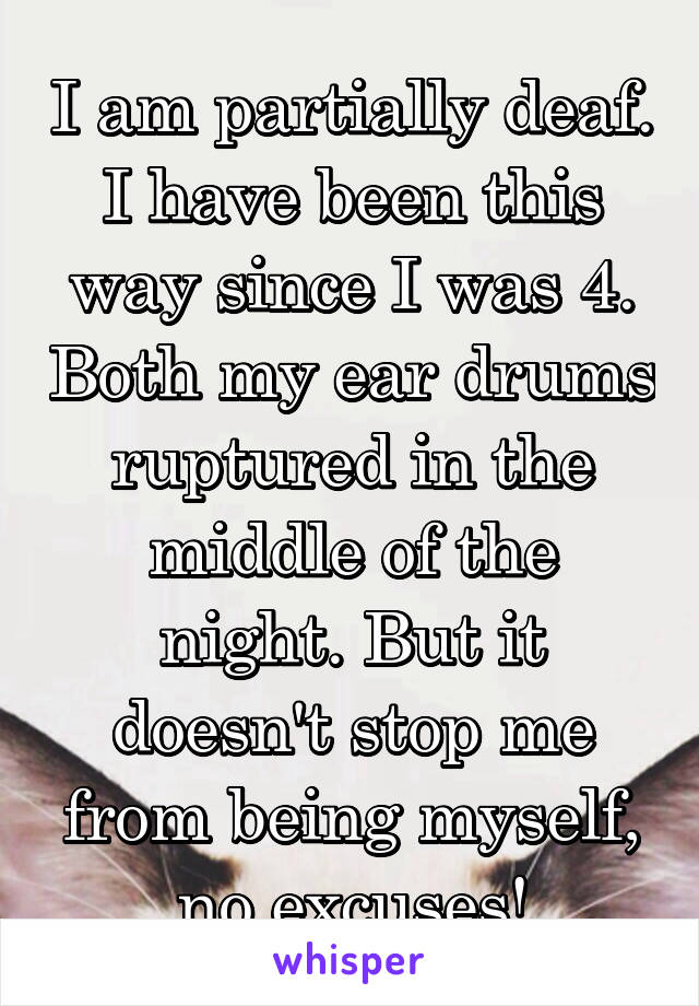 I am partially deaf. I have been this way since I was 4. Both my ear drums ruptured in the middle of the night. But it doesn't stop me from being myself, no excuses!